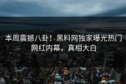 本周震撼八卦！黑料网独家曝光热门网红内幕，真相大白