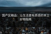 国产区精品：让生活更有质感的本土好物指南
