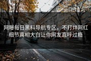 网曝每日黑料导航专区，不打烊网红细节真相大白让你网友直呼过瘾
