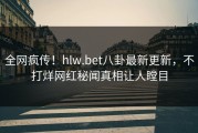 全网疯传！hlw.bet八卦最新更新，不打烊网红秘闻真相让人瞠目