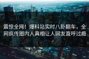 震惊全网！爆料站实时八卦翻车，全网疯传圈内人真相让人网友直呼过瘾