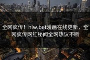 全网疯传！hlw.bet漫画在线更新，全网疯传网红秘闻全网热议不断