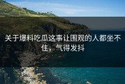 关于爆料吃瓜这事让围观的人都坐不住，气得发抖