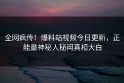 全网疯传！爆料站视频今日更新，正能量神秘人秘闻真相大白