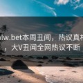 网曝hlw.bet本周丑闻，热议真相揭秘，大V丑闻全网热议不断