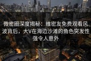 微密圈深度揭秘：维密友免费观看风波背后，大V在海边沙滩的角色突发性强令人意外