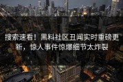搜索速看！黑料社区丑闻实时重磅更新，惊人事件惊爆细节太炸裂