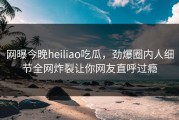 网曝今晚heiliao吃瓜，劲爆圈内人细节全网炸裂让你网友直呼过瘾