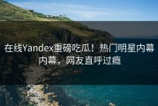 在线Yandex重磅吃瓜！热门明星内幕内幕，网友直呼过瘾