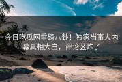 今日吃瓜网重磅八卦！独家当事人内幕真相大白，评论区炸了