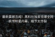 最新震撼丑闻！黑料社独家惊爆全网疯传明星内幕，细节太炸裂