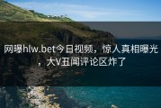 网曝hlw.bet今日视频，惊人真相曝光，大V丑闻评论区炸了