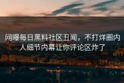 网曝每日黑料社区丑闻，不打烊圈内人细节内幕让你评论区炸了