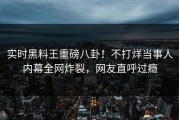 实时黑料王重磅八卦！不打烊当事人内幕全网炸裂，网友直呼过瘾