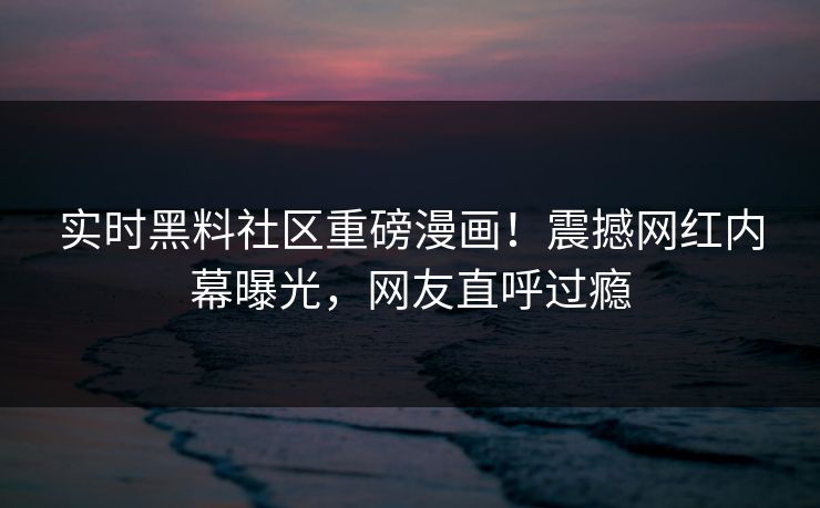 实时黑料社区重磅漫画！震撼网红内幕曝光，网友直呼过瘾
