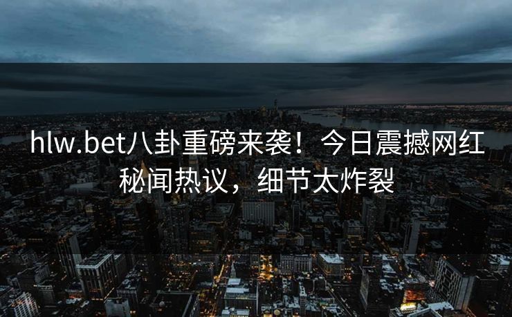 hlw.bet八卦重磅来袭！今日震撼网红秘闻热议，细节太炸裂