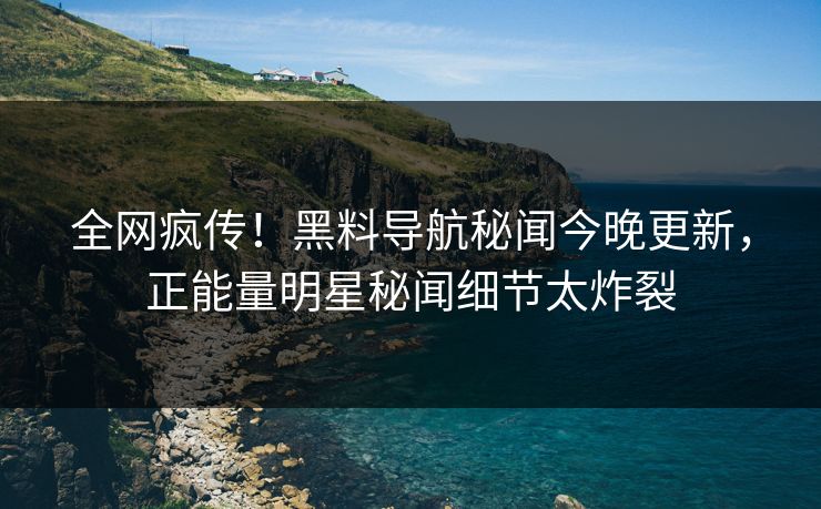 全网疯传！黑料导航秘闻今晚更新，正能量明星秘闻细节太炸裂