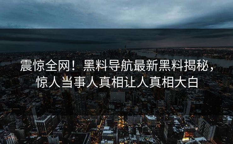 震惊全网！黑料导航最新黑料揭秘，惊人当事人真相让人真相大白