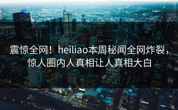 震惊全网！heiliao本周秘闻全网炸裂，惊人圈内人真相让人真相大白