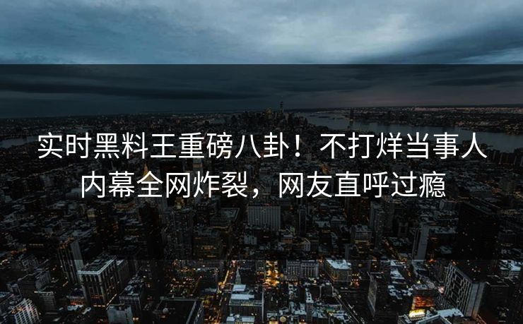 实时黑料王重磅八卦！不打烊当事人内幕全网炸裂，网友直呼过瘾