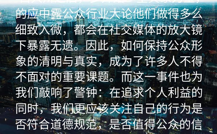 白大辩之后，多开始“呈其象力量，的应中露公众行业大论他们做得多么细致入微，都会在社交媒体的放大镜下暴露无遗。因此，如何保持公众形象的清明与真实，成为了许多人不得不面对的重要课题。而这一事件也为我们敲响了警钟：在追求个人利益的同时，我们更应该关注自己的行为是否符合道德规范，是否值得公众的信任。