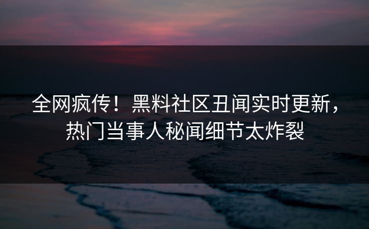 全网疯传！黑料社区丑闻实时更新，热门当事人秘闻细节太炸裂