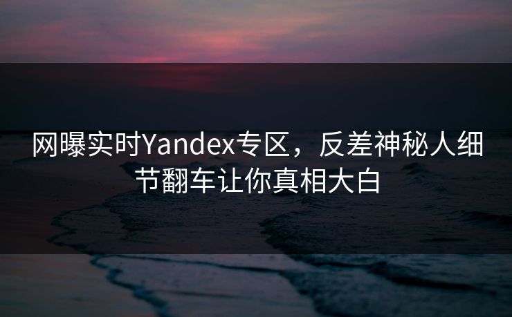 网曝实时Yandex专区，反差神秘人细节翻车让你真相大白