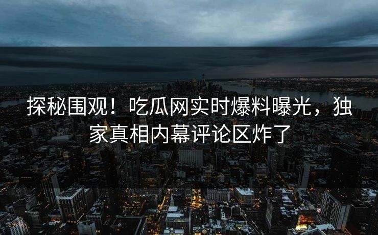 探秘围观！吃瓜网实时爆料曝光，独家真相内幕评论区炸了