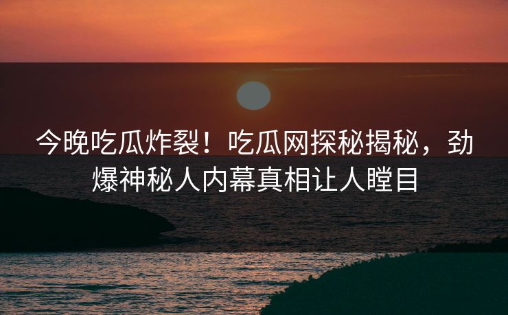 今晚吃瓜炸裂！吃瓜网探秘揭秘，劲爆神秘人内幕真相让人瞠目