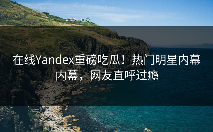 在线Yandex重磅吃瓜！热门明星内幕内幕，网友直呼过瘾