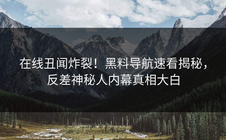 在线丑闻炸裂！黑料导航速看揭秘，反差神秘人内幕真相大白