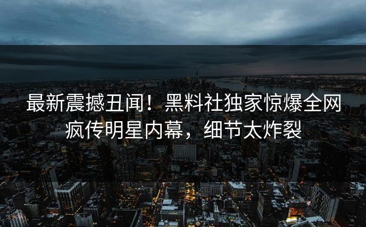 最新震撼丑闻！黑料社独家惊爆全网疯传明星内幕，细节太炸裂