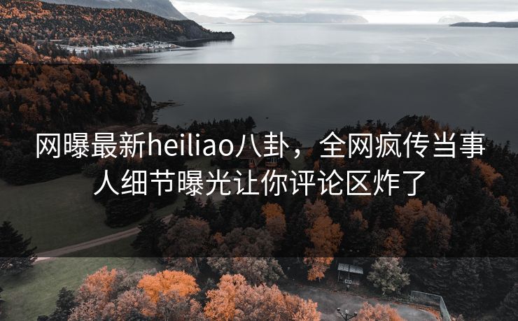 网曝最新heiliao八卦，全网疯传当事人细节曝光让你评论区炸了