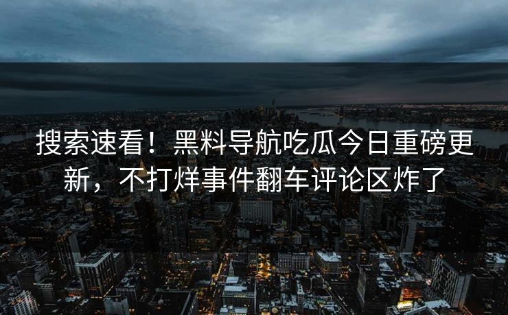 搜索速看！黑料导航吃瓜今日重磅更新，不打烊事件翻车评论区炸了