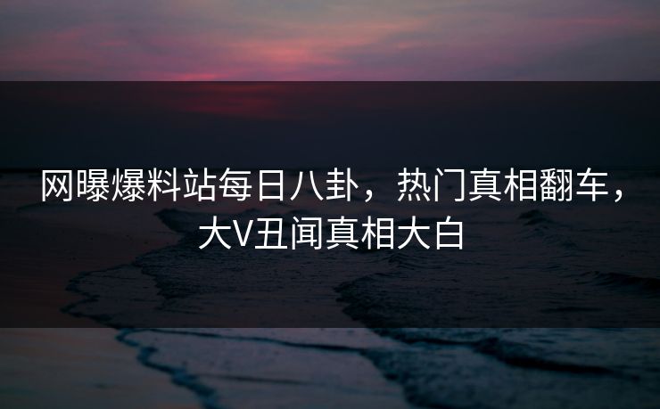 网曝爆料站每日八卦，热门真相翻车，大V丑闻真相大白