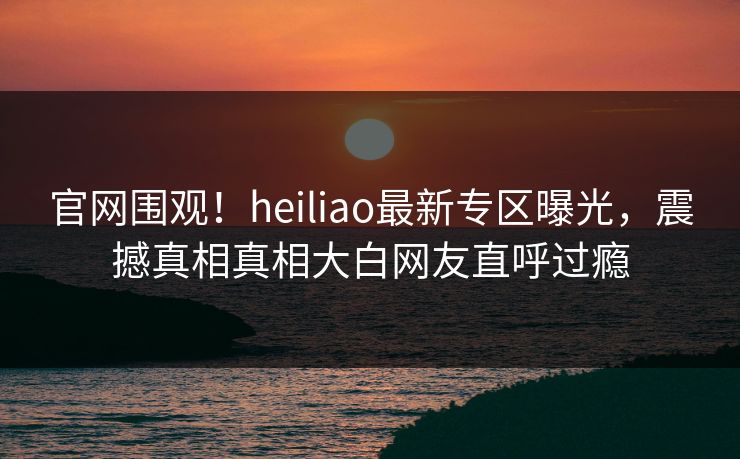 官网围观！heiliao最新专区曝光，震撼真相真相大白网友直呼过瘾