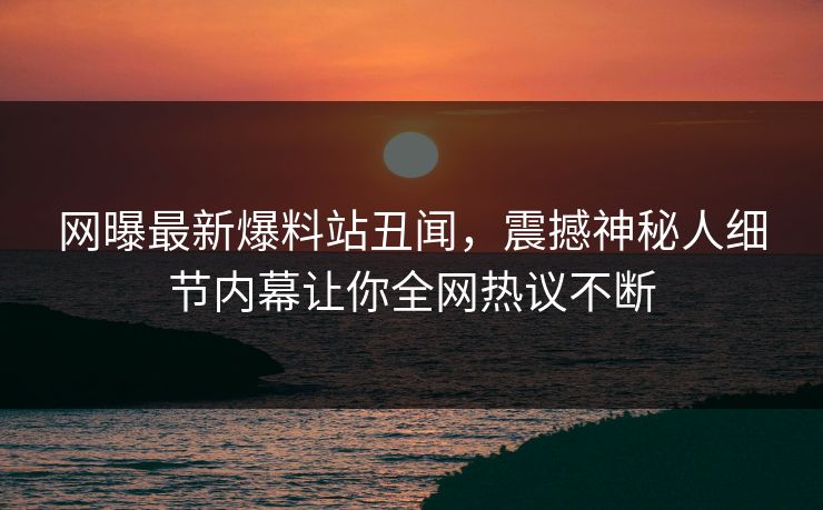 网曝最新爆料站丑闻，震撼神秘人细节内幕让你全网热议不断