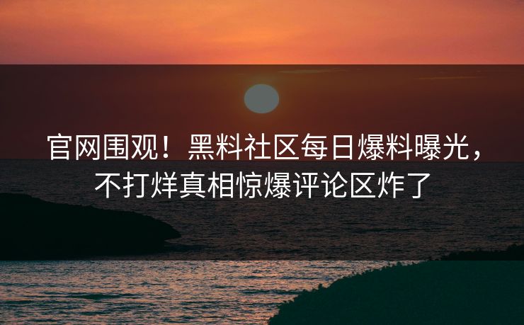 官网围观！黑料社区每日爆料曝光，不打烊真相惊爆评论区炸了