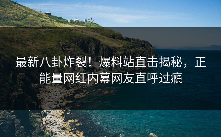 最新八卦炸裂！爆料站直击揭秘，正能量网红内幕网友直呼过瘾