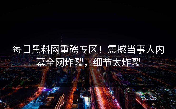 每日黑料网重磅专区！震撼当事人内幕全网炸裂，细节太炸裂