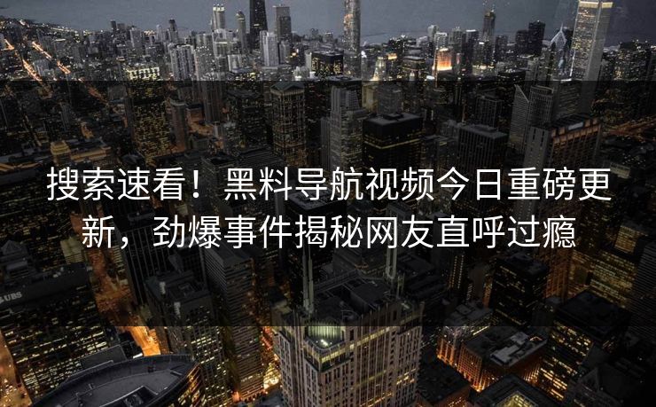 搜索速看！黑料导航视频今日重磅更新，劲爆事件揭秘网友直呼过瘾