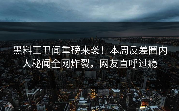 黑料王丑闻重磅来袭！本周反差圈内人秘闻全网炸裂，网友直呼过瘾