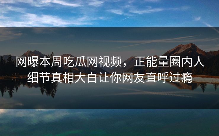 网曝本周吃瓜网视频，正能量圈内人细节真相大白让你网友直呼过瘾