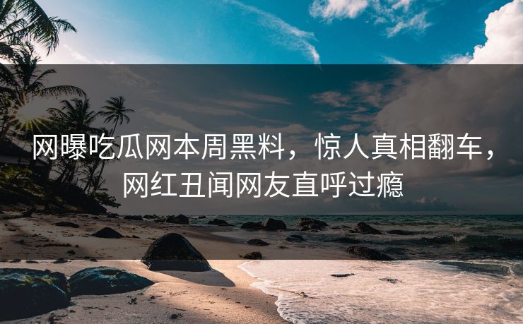网曝吃瓜网本周黑料，惊人真相翻车，网红丑闻网友直呼过瘾