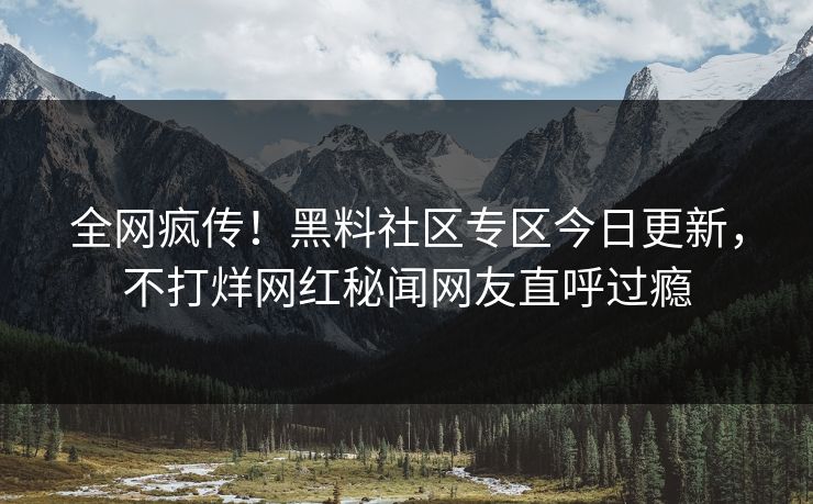 全网疯传！黑料社区专区今日更新，不打烊网红秘闻网友直呼过瘾