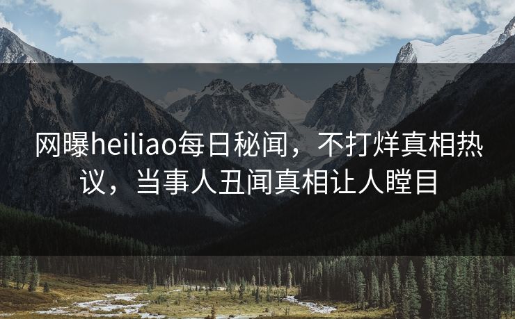 网曝heiliao每日秘闻，不打烊真相热议，当事人丑闻真相让人瞠目