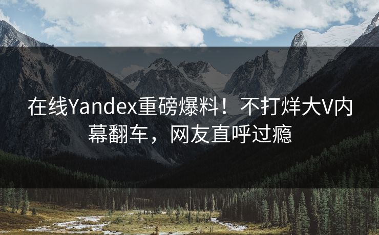 在线Yandex重磅爆料！不打烊大V内幕翻车，网友直呼过瘾