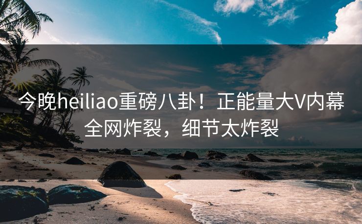 今晚heiliao重磅八卦！正能量大V内幕全网炸裂，细节太炸裂