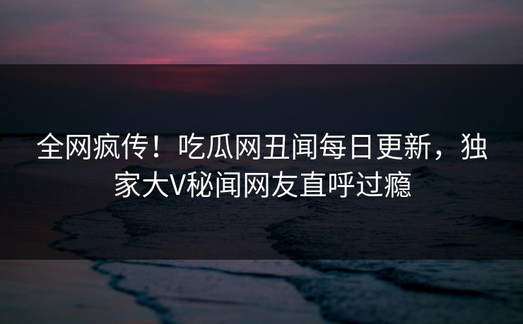 全网疯传！吃瓜网丑闻每日更新，独家大V秘闻网友直呼过瘾