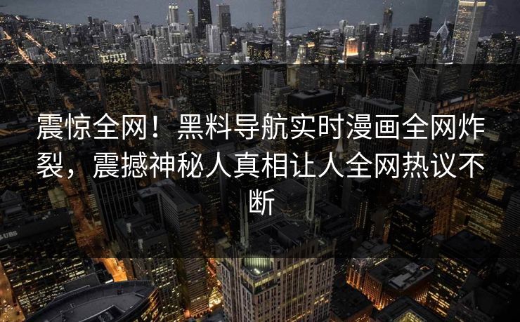 震惊全网！黑料导航实时漫画全网炸裂，震撼神秘人真相让人全网热议不断